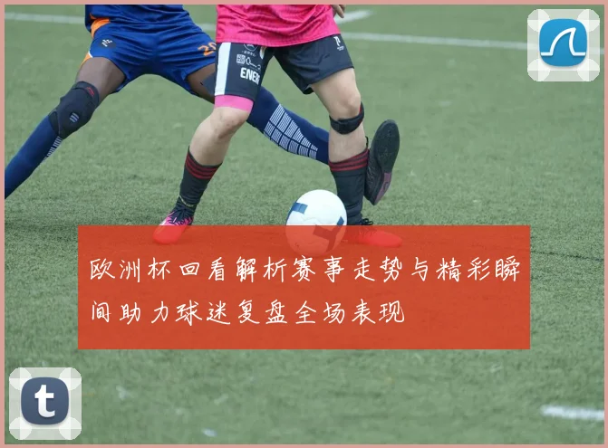 欧洲杯回看解析赛事走势与精彩瞬间助力球迷复盘全场表现