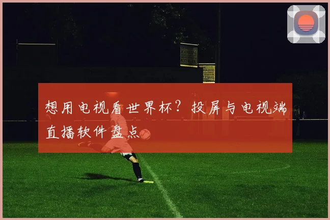 想用电视看世界杯？投屏与电视端直播软件盘点