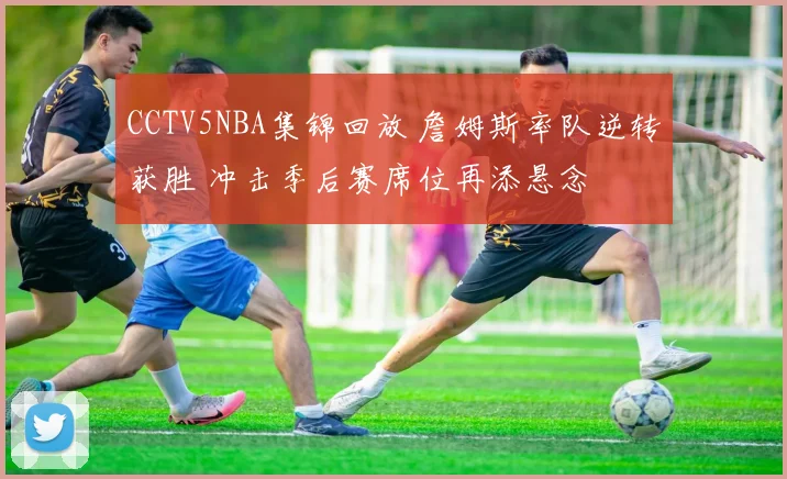 CCTV5NBA集锦回放 詹姆斯率队逆转获胜 冲击季后赛席位再添悬念