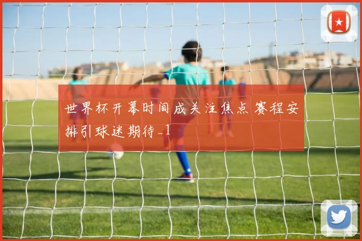 世界杯开幕时间成关注焦点 赛程安排引球迷期待_1
