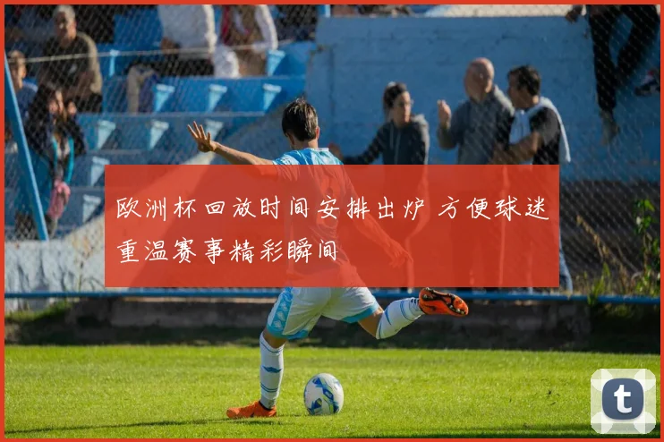 欧洲杯回放时间安排出炉 方便球迷重温赛事精彩瞬间