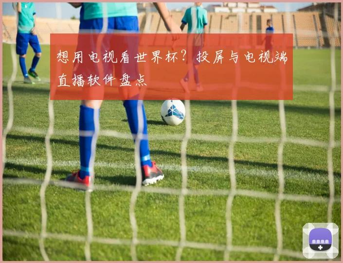 想用电视看世界杯?投屏与电视端直播软件盘点