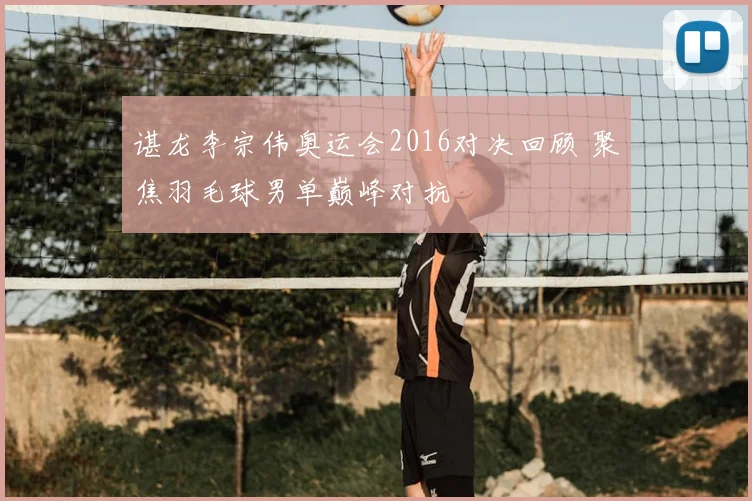 谌龙李宗伟奥运会2016对决回顾 聚焦羽毛球男单巅峰对抗