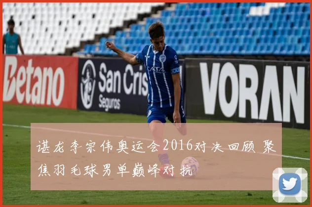 谌龙李宗伟奥运会2016对决回顾 聚焦羽毛球男单巅峰对抗