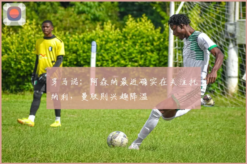 罗马诺:阿森纳最近确实在关注托纳利,曼联则兴趣降温