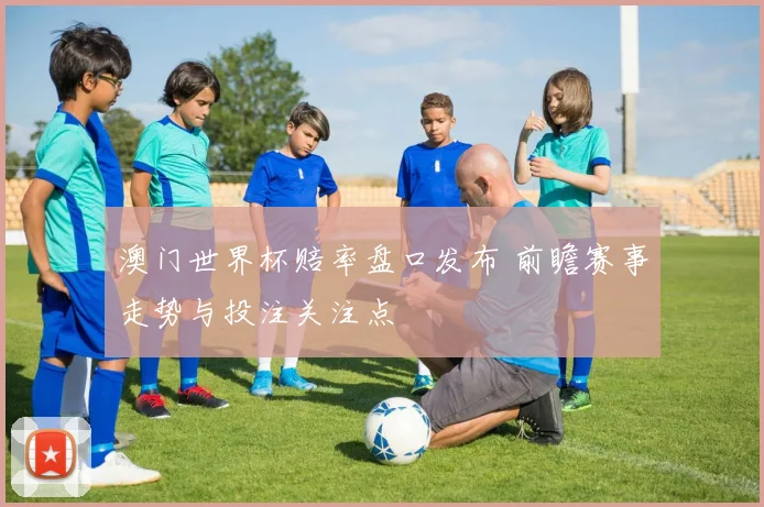 澳门世界杯赔率盘口发布 前瞻赛事走势与投注关注点