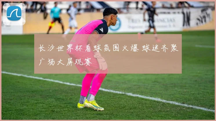 长沙世界杯看球氛围火爆 球迷齐聚广场大屏观赛